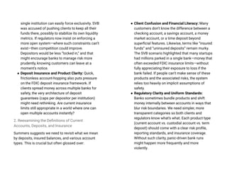 single institution can easily force exclusivity. SVB
was accused of pushing clients to keep all their
funds there, possibly to stabilize its own liquidity
metrics. If regulators now insist on enforcing a
more open system—where such constraints can’t
exist—then competition could improve.
Depositors would be less “locked in,” and that
might encourage banks to manage risk more
prudently, knowing customers can leave at a
moment’s notice.
● Deposit Insurance and Product Clarity: Quick,
frictionless account-hopping also puts pressure
on the FDIC deposit insurance framework. If
clients spread money across multiple banks for
safety, the very architecture of deposit
guarantees (caps per depositor per institution)
might need rethinking. Are current insurance
limits still appropriate in a world where one can
open multiple accounts instantly?
2. Reexamining the Definitions of Current
Accounts, Deposits, and Insurance
Summers suggests we need to revisit what we mean
by deposits, insured balances, and various account
types. This is crucial but often glossed over:
● Client Confusion and Financial Literacy: Many
customers don’t know the difference between a
checking account, a savings account, a money
market account, or a time deposit beyond
superficial features. Likewise, terms like “insured
funds” and “uninsured deposits” remain murky.
The SVB scenario highlighted that many startups
had millions parked in a single bank—money that
often exceeded FDIC insurance limits—without
fully appreciating their exposure to loss if the
bank failed. If people can’t make sense of these
products and the associated risks, the system
relies too heavily on implicit assumptions of
safety.
● Regulatory Clarity and Uniform Standards:
Banks sometimes bundle products and shift
money internally between accounts in ways that
blur risk boundaries. We need simpler, more
transparent categories so both clients and
regulators know what’s what. Each product type
(current account vs. custodial account vs. term
deposit) should come with a clear risk profile,
reporting standards, and insurance coverage.
Without such clarity, panic-driven bank runs
might happen more frequently and more
violently.
 