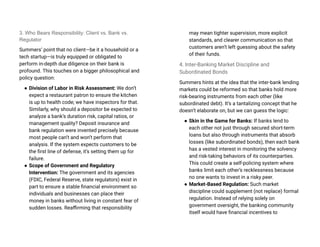 3. Who Bears Responsibility: Client vs. Bank vs.
Regulator
Summers’ point that no client—be it a household or a
tech startup—is truly equipped or obligated to
perform in-depth due diligence on their bank is
profound. This touches on a bigger philosophical and
policy question:
● Division of Labor in Risk Assessment: We don’t
expect a restaurant patron to ensure the kitchen
is up to health code; we have inspectors for that.
Similarly, why should a depositor be expected to
analyze a bank’s duration risk, capital ratios, or
management quality? Deposit insurance and
bank regulation were invented precisely because
most people can’t and won’t perform that
analysis. If the system expects customers to be
the first line of defense, it’s setting them up for
failure.
● Scope of Government and Regulatory
Intervention: The government and its agencies
(FDIC, Federal Reserve, state regulators) exist in
part to ensure a stable financial environment so
individuals and businesses can place their
money in banks without living in constant fear of
sudden losses. Reaffirming that responsibility
may mean tighter supervision, more explicit
standards, and clearer communication so that
customers aren’t left guessing about the safety
of their funds.
4. Inter-Banking Market Discipline and
Subordinated Bonds
Summers hints at the idea that the inter-bank lending
markets could be reformed so that banks hold more
risk-bearing instruments from each other (like
subordinated debt). It’s a tantalizing concept that he
doesn’t elaborate on, but we can guess the logic:
● Skin in the Game for Banks: If banks lend to
each other not just through secured short-term
loans but also through instruments that absorb
losses (like subordinated bonds), then each bank
has a vested interest in monitoring the solvency
and risk-taking behaviors of its counterparties.
This could create a self-policing system where
banks limit each other’s recklessness because
no one wants to invest in a risky peer.
● Market-Based Regulation: Such market
discipline could supplement (not replace) formal
regulation. Instead of relying solely on
government oversight, the banking community
itself would have financial incentives to
 