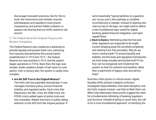 discourage imprudent practices. But for this to
work, the instruments and markets must be
well-designed, and regulators must ensure
transparency and prevent hidden collusion or
opaque risk-sharing that just shifts systemic risk
around.
5. The Federal Reserve’s Original Purpose and
Modern Complexity
The Federal Reserve was created as a backstop to
provide liquidity and prevent bank runs, stemming
from lessons learned before the central bank’s
establishment in 1913 (not 1917— the Federal
Reserve Act was enacted in 1913, and the system
began operations in 1914). Back then, the logic was
simpler: banks needed a lender of last resort to curb
panics. Over a century later, the system is vastly more
complex:
● Are We Still True to the Original Mission?
The Fed’s role has expanded dramatically: it now
manages monetary policy, ensures financial
stability, and regulates banks. Each crisis (the
Depression, the S&L crisis, the 2008 crisis, the
COVID crisis) added layers of policy tools and
new mandates. Maybe Summers is subtly calling
attention to the drift from the original purpose. If
we’re essentially “taping batteries to a gasoline
car,” as you put it, then perhaps a complete
re-architecture is needed. Instead of layering new
rules on top of old logic, we might need to define
a new foundational logic suited for digital
banking, global financial integration, and rapid
capital flows.
● Back to Basics: Rethinking what the Fed and
other regulators are supposed to do might
involve stripping away the accreted complexity
and starting from first principles. Why do we
have a central bank? To ensure liquidity and
stability. Are the tools and regulatory frameworks
we have today actually serving that end? If not,
how can we reorganize and modernize the
system so that it’s coherent and resilient, rather
than a patchwork of legacy rules and ad-hoc
fixes?
Summers often points to critical issues—digital
liquidity shifts, product category confusion,
misaligned responsibilities, inter-bank discipline, and
the Fed’s original mission—yet fails to flesh them out.
When fully elaborated, these points suggest the need
for a fundamental rethinking of banking regulation
and structure. Instead of piling on quick fixes, the call
is for a more foundational approach: re-clarifying the
 