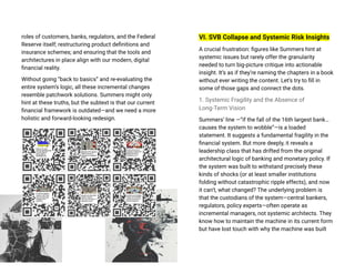 roles of customers, banks, regulators, and the Federal
Reserve itself; restructuring product definitions and
insurance schemes; and ensuring that the tools and
architectures in place align with our modern, digital
financial reality.
Without going “back to basics” and re-evaluating the
entire system’s logic, all these incremental changes
resemble patchwork solutions. Summers might only
hint at these truths, but the subtext is that our current
financial framework is outdated—and we need a more
holistic and forward-looking redesign.
VI. SVB Collapse and Systemic Risk Insights
A crucial frustration: figures like Summers hint at
systemic issues but rarely offer the granularity
needed to turn big-picture critique into actionable
insight. It’s as if they’re naming the chapters in a book
without ever writing the content. Let’s try to fill in
some of those gaps and connect the dots.
1. Systemic Fragility and the Absence of
Long-Term Vision
Summers’ line —“if the fall of the 16th largest bank…
causes the system to wobble”—is a loaded
statement. It suggests a fundamental fragility in the
financial system. But more deeply, it reveals a
leadership class that has drifted from the original
architectural logic of banking and monetary policy. If
the system was built to withstand precisely these
kinds of shocks (or at least smaller institutions
folding without catastrophic ripple effects), and now
it can’t, what changed? The underlying problem is
that the custodians of the system—central bankers,
regulators, policy experts—often operate as
incremental managers, not systemic architects. They
know how to maintain the machine in its current form
but have lost touch with why the machine was built
 