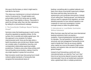 this way in the first place, or what it might need to
look like for the future.
This status-quo maintenance is not just institutional
inertia; it’s personal too. Thought leaders and
policymakers benefit from being seen as stable
hands, even if that stability is illusory. They prefer to
patch the old logic rather than risk their reputations
by calling for a root-and-branch redesign.
2. The Cross-Border Challenge: Beyond “Banking
Groups”
Summers notes that banking groups in each country
should be regulated as separate entities. On the
surface, this is sensible and widely agreed upon. Yet
this approach is too simplistic for today’s
interconnected world. Gone are the days when a
bank’s boundaries were strictly local. Modern banks
are complex webs of subsidiaries, branches, and
correspondent relationships spanning multiple
jurisdictions. Problems arise when these entities shift
risk and liquidity across borders, making it hard for
any single regulator to grasp the true picture.
Real innovation would mean discussing how to build
coherent global standards or frameworks that
recognize the transnational nature of
banking—something akin to a global rulebook or at
least more robust cross-border supervisory colleges
that share real-time data, harmonize risk
assessments, and coordinate interventions. Instead
of just calling them “banking groups” and stating the
obvious need for separate local regulation, we need
detailed proposals for how national regulators can
cooperate (or even pool sovereignty in certain
oversight areas) to reflect the global reality.
3. International vs. Local Banks: Summaries
Without Substance
When Summers says that we’ll see more international
banking institutions, that’s not exactly a
revelation—financial globalization has been a trend
for decades. The real question is: what regulatory,
structural, and risk management frameworks do we
need to handle that? How do we ensure stability
when capital can move at the speed of light across
borders, and systemic risks can arise from opaque
global linkages?
Instead of just forecasting a world with more
international banks, we need the “how” and “why.”
How do we harmonize deposit insurance regimes
internationally? How do we handle bank resolution
when a global bank fails in multiple jurisdictions
 