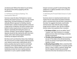 simultaneously? Without that detail, it’s just stating
the obvious trend without grappling with the
ramifications.
4. Full-Reserve and Narrow Banking: The
Unanswered “What If?”
Summers raises the idea of full-reserve or narrow
banking, then doesn’t pursue it. This is a huge missed
opportunity. Full-reserve banking, for instance, is a
radically different approach to handling maturity
transformation. Instead of allowing banks to lend out
a large portion of deposits, full-reserve systems force
banks to hold an equal amount of reserves for every
deposit—essentially eliminating the classic run
scenario. Similarly, “narrow banking” suggests that
deposits should be fully matched by safe, short-term
assets, while riskier lending happens elsewhere,
funded by non-deposit instruments.
But these aren’t just theoretical ideas; they challenge
the very structure of modern banking. Moving toward
such systems would mean re-defining the role of
banks, possibly reducing the need for central bank
backstops, and fundamentally altering the credit
creation process. Without details, we’re stuck with a
tantalizing concept that never reaches practical
exploration. Is such a system scalable? Would it
hamper economic growth? Could technology (like
stablecoins or CBDCs) facilitate a form of narrow
banking at scale?
5. Rethinking the Private/Public Division of Labor
in Risk
Summers returns to maturity transformation and
implies that we need clearer boundaries between
what is a private-sector risk and what is assumed by
the state. He suggests that banks could handle
shorter-horizon risks while the state manages
longer-horizon systemic risks. But this simplistic
division raises more questions than it answers:
● The Nature of Risk: How do we define “short,”
“medium,” and “long” horizons in a complex,
global economy where technology accelerates
liquidity movements?
● The Role of the Central Bank: If the central bank
(as part of the state) is the ultimate backstop,
how do we prevent moral hazard while ensuring
liquidity in crises?
● Allocating Responsibility: When a bank like SVB
fails due to mismanagement, is it purely a private
failure, or does it reflect a systemic design flaw
that the regulator should have prevented?
Summers hints that risk tolerance at the micro
 