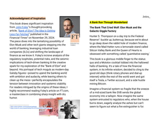 Acknowledgment of Inspiration
This book draws significant inspiration
from John Foley1
’s thought-provoking
article, "Bank of Elon? The Idea is Getting
Less Far Fetched," published in the
Financial Times2
on November 29, 2024.
The piece dives into the tantalizing possibility of
Elon Musk and other tech giants stepping into the
world of banking, leveraging industrial loan
companies (ILCs) and shifting the landscape of
finance as we know it. Foley’s incisive analysis of the
regulatory loopholes, potential risks, and the seismic
implications of tech-driven banking lit the creative
spark for my exploration of the “Bank of Elon” and
beyond. His portrayal of tech moguls as modern-day
Gatsby figures—poised to upend the banking world
with ambition and audacity, while leaving others to
clean up the mess—perfectly encapsulates the
tension between innovation and systemic stability.
For readers intrigued by the origins of these ideas, I
highly recommend reading Foley’s article on FT.com,
a masterclass in combining sharp insight with dry
humor.
2
https://www.ft.com/content/d43e9743-f376-4a18-8fc3-c3b9f1867425
1
https://www.linkedin.com/in/johnsinclairfoley/
.Intro_
A Bank Run Through Wonderland
The Bank That Cried Wolf: Elon Musk and the
Galactic Giggle Factory
Hunter S. Thompson on a day trip to the Federal
Reserve": buckle up, buttercup, because we're about
to go deep down the rabbit hole of modern finance,
where the Mad Hatter runs a lemonade stand called
Silicon Valley Bank and the Queen of Hearts is
obsessed with something called 'quantitative easing.'
This book is a glorious middle finger to the status
quo and a Molotov cocktail lobbed into the hallowed
halls of banking. It's a tale of how the financial
system, in its infinite wisdom, decided to cling to the
good old days (think rotary phones and dial-up
internet) while the rest of the world went and got
itself a Tesla, a Twitter account, and a side hustle
mining Bitcoin.
Imagine a financial system so fragile that the sneeze
of a mid-sized bank like SVB sends the global
economy into a tailspin. Now imagine the same
system entrusted to regulators who, when the house
burns down, eagerly analyze the ashes but can’t
seem to figure out what a fire extinguisher is for.
 