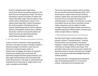 level (an individual bank) might reduce
macro-level risks by not pushing everyone to the
same low-risk, homogeneous model. This idea is
fascinating: a diverse ecosystem of banks with
varied risk profiles might make the system more
resilient, akin to biodiversity in nature. If one
species (bank type) falls, it doesn’t bring down
the whole ecosystem. But fleshing this out
requires detailed proposals for how to segment
banks by risk appetite, product lines, or liability
structures—and how to ensure the state’s role
doesn’t just end up underwriting all these
experiments at taxpayers’ expense.
6. The “Monoliner” Concept and Systemic Diversity
I want to mention monoliners—banks specializing
narrowly in one type of product or lending. Imagine a
financial ecology of monoliners: some focus on
short-term commercial paper, others on
medium-term mortgages, and others on long-term
infrastructure lending. Each would have risk
parameters aligned with their product horizons, and
they might fund themselves with instruments that
match those horizons. The state or central bank’s job
could then be to ensure that no single shock in one
sector cascades uncontrollably.
This vision could reduce systemic risk by avoiding
the one-size-fits-all universal banking model. Yet it
would require a radical restructuring of banking
charters, capital rules, and supervisory practices. If
Summers’ hint at increased risk tolerance for
individual banks is a nudge in this direction, we need
more detail: how do we ensure monoliners remain
viable, transparent, and not subject to hidden
contagion through off-balance-sheet instruments or
interbank exposures? Without detail, it remains just a
clever concept without a roadmap.
7. Moving Beyond Summaries to Architecture
Summers (and many in similar positions) often
present a string of “interesting topics”—maturity
transformation, narrow banking, cross-border
regulation—without walking us through the actual
mechanics of change. Without returning to “first
principles” (why certain structures were created, how
they were meant to function, and what has changed
since), all we get are half-acknowledged dilemmas
without solutions.
The real work lies in reimagining the foundational
logic of the banking system for a 21st-century
context. It demands new frameworks that:
 