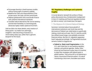 ● Encourage diversity in bank business models
without losing sight of systemic stability.
● Redefine the roles and responsibilities of the
private sector, the state, and the central bank.
● Address globalization and cross-border finance
with coherent international standards.
● Consider radical alternatives like narrow banking
and test their feasibility in a technologically
advanced, highly mobile capital environment.
Until we delve into these details, every mention of
these points—no matter how seemingly
insightful—risks becoming a footnote in a
never-ending status quo, rather than a genuine
blueprint for the future.
VII. Regulatory challenges and systemic
fragility
A crucial dynamic: beneath the surface of these
policy discussions lies a fundamental misalignment
in how U.S. banking and financial regulation evolves
(or fails to evolve). Let’s break down the layers:
1. The Absence of a Coherent National Strategy
Summers’ comment about future growth of
international institutions over local ones and the
dominance of federal over state banks is superficially
stating a trend we’ve all seen: the U.S. (and the world)
has shifted toward larger, more globally connected
financial entities. But the U.S. regulatory apparatus
hasn’t adjusted accordingly—its fragmented structure
remains rooted in a bygone era.
● Federal vs. State-Level Fragmentation: In the
U.S., each state has its own banking regulator,
statutes, and political agendas. States, often
driven by local electoral cycles, have no incentive
to align their strategies with federal goals or
global realities. Their prime KPI is not delivering a
robust, future-proof financial system—it’s about
maintaining a short-term, favorable local status
 