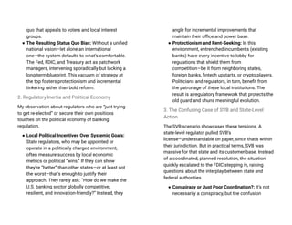 quo that appeals to voters and local interest
groups.
● The Resulting Status Quo Bias: Without a unified
national vision—let alone an international
one—the system defaults to what’s comfortable.
The Fed, FDIC, and Treasury act as patchwork
managers, intervening sporadically but lacking a
long-term blueprint. This vacuum of strategy at
the top fosters protectionism and incremental
tinkering rather than bold reform.
2. Regulatory Inertia and Political Economy
My observation about regulators who are “just trying
to get re-elected” or secure their own positions
touches on the political economy of banking
regulation.
● Local Political Incentives Over Systemic Goals:
State regulators, who may be appointed or
operate in a politically charged environment,
often measure success by local economic
metrics or political “wins.” If they can show
they’re “better” than other states—or at least not
the worst—that’s enough to justify their
approach. They rarely ask: “How do we make the
U.S. banking sector globally competitive,
resilient, and innovation-friendly?” Instead, they
angle for incremental improvements that
maintain their office and power base.
● Protectionism and Rent-Seeking: In this
environment, entrenched incumbents (existing
banks) have every incentive to lobby for
regulations that shield them from
competition—be it from neighboring states,
foreign banks, fintech upstarts, or crypto players.
Politicians and regulators, in turn, benefit from
the patronage of these local institutions. The
result is a regulatory framework that protects the
old guard and shuns meaningful evolution.
3. The Confusing Case of SVB and State-Level
Action
The SVB scenario showcases these tensions. A
state-level regulator pulled SVB’s
license—understandable on paper, since that’s within
their jurisdiction. But in practical terms, SVB was
massive for that state and its customer base. Instead
of a coordinated, planned resolution, the situation
quickly escalated to the FDIC stepping in, raising
questions about the interplay between state and
federal authorities.
● Conspiracy or Just Poor Coordination?: It’s not
necessarily a conspiracy, but the confusion
 