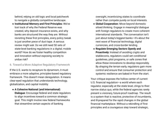 behind, relying on old logic and local patchwork
to navigate a globally competitive landscape.
● Institutional Memory and First Principles: We’ve
lost track of why the Federal Reserve was
created, why deposit insurance exists, and why
banks are structured the way they are. Without
revisiting these first principles, every policy tweak
is just another piece of duct tape. A serious
review might ask: Do we still need 50 sets of
state-level banking regulations in a digital, mobile
world? How do we foster healthy competition
and innovation without exposing society to
undue risk?
6. Toward a More Adaptive Regulatory Framework
If the U.S. wants to recapture its dynamism, it must
embrace a more adaptive, principles-based regulatory
framework. This doesn’t mean deregulation. It means
clear-eyed regulation that understands technology,
globalization, and capital mobility:
● A Cohesive National (and International)
Dialogue: Encourage federal and state regulators
to align incentives toward a common strategic
goal. This might involve new federal frameworks
that streamline certain aspects of banking
oversight, incentivizing states to coordinate
rather than compete purely on local interests.
● Global Cooperation: Move beyond domestic
siloed thinking. Engage in meaningful dialogue
with foreign regulators to create more coherent
international standards. The conversation isn’t
just about today’s biggest banks—it’s about the
next wave of financial technology, digital
currencies, and cross-border lending.
● Regulate Emerging Sectors Openly and
Proactively: Instead of avoiding crypto and
stablecoins, regulators could set conditional
guidelines, pilot programs, or safe zones that
allow these innovations to develop responsibly.
By shaping the terrain early, regulators gain more
control and ensure that consumer protection and
systemic resilience are baked in from the start.
Your critique exposes the hollow center of current
U.S. financial regulation—a world where each
regulator, especially at the state level, clings to their
narrow status quo, while the federal agencies rarely
present a visionary, future-proof roadmap. The result
is a system that is reactive, protective of incumbents,
and ill-prepared for the rapid changes in the global
financial marketplace. Without a rekindling of first
principles and a courageous step toward strategic,
 