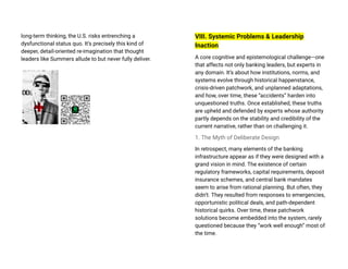 long-term thinking, the U.S. risks entrenching a
dysfunctional status quo. It’s precisely this kind of
deeper, detail-oriented re-imagination that thought
leaders like Summers allude to but never fully deliver.
VIII. Systemic Problems & Leadership
Inaction
A core cognitive and epistemological challenge—one
that affects not only banking leaders, but experts in
any domain. It’s about how institutions, norms, and
systems evolve through historical happenstance,
crisis-driven patchwork, and unplanned adaptations,
and how, over time, these “accidents” harden into
unquestioned truths. Once established, these truths
are upheld and defended by experts whose authority
partly depends on the stability and credibility of the
current narrative, rather than on challenging it.
1. The Myth of Deliberate Design
In retrospect, many elements of the banking
infrastructure appear as if they were designed with a
grand vision in mind. The existence of certain
regulatory frameworks, capital requirements, deposit
insurance schemes, and central bank mandates
seem to arise from rational planning. But often, they
didn’t. They resulted from responses to emergencies,
opportunistic political deals, and path-dependent
historical quirks. Over time, these patchwork
solutions become embedded into the system, rarely
questioned because they “work well enough” most of
the time.
 