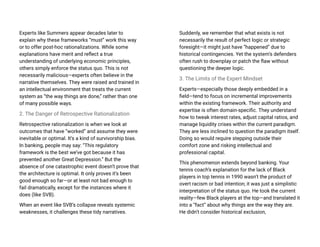 Experts like Summers appear decades later to
explain why these frameworks “must” work this way
or to offer post-hoc rationalizations. While some
explanations have merit and reflect a true
understanding of underlying economic principles,
others simply enforce the status quo. This is not
necessarily malicious—experts often believe in the
narrative themselves. They were raised and trained in
an intellectual environment that treats the current
system as “the way things are done,” rather than one
of many possible ways.
2. The Danger of Retrospective Rationalization
Retrospective rationalization is when we look at
outcomes that have “worked” and assume they were
inevitable or optimal. It’s a kind of survivorship bias.
In banking, people may say: “This regulatory
framework is the best we’ve got because it has
prevented another Great Depression.” But the
absence of one catastrophic event doesn’t prove that
the architecture is optimal. It only proves it’s been
good enough so far—or at least not bad enough to
fail dramatically, except for the instances where it
does (like SVB).
When an event like SVB’s collapse reveals systemic
weaknesses, it challenges these tidy narratives.
Suddenly, we remember that what exists is not
necessarily the result of perfect logic or strategic
foresight—it might just have “happened” due to
historical contingencies. Yet the system’s defenders
often rush to downplay or patch the flaw without
questioning the deeper logic.
3. The Limits of the Expert Mindset
Experts—especially those deeply embedded in a
field—tend to focus on incremental improvements
within the existing framework. Their authority and
expertise is often domain-specific. They understand
how to tweak interest rates, adjust capital ratios, and
manage liquidity crises within the current paradigm.
They are less inclined to question the paradigm itself.
Doing so would require stepping outside their
comfort zone and risking intellectual and
professional capital.
This phenomenon extends beyond banking. Your
tennis coach’s explanation for the lack of Black
players in top tennis in 1990 wasn’t the product of
overt racism or bad intention; it was just a simplistic
interpretation of the status quo. He took the current
reality—few Black players at the top—and translated it
into a “fact” about why things are the way they are.
He didn’t consider historical exclusion,
 