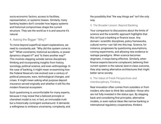 socio-economic factors, access to facilities,
representation, or systemic biases. Similarly, many
banking leaders don’t consider how legacy systems
and historical compromises shape the current
structure. They see the world as it is and assume it’s
natural.
4. Asking the Bigger “Why?”
To move beyond superficial expert explanations, we
need to constantly ask: “Why did this system come to
be?” “What constraints, historical accidents, or power
dynamics shaped it?” and “Is there another way?”
This involves stepping outside narrow disciplinary
thinking and incorporating insights from history,
sociology, political science, and even anthropology. In
the case of banking, it might mean re-examining how
the Federal Reserve’s role evolved over a century of
political pressures, wars, technological changes, and
crises. It might mean asking what purpose deposit
insurance served originally and whether it still fits the
modern financial ecosystem.
Such questioning is uncomfortable for many experts,
because it may reveal that a beloved principle or
cherished model is not, in fact, an immutable truth
but a historically contingent workaround. It demands
a willingness to embrace uncertainty, complexity, and
the possibility that “the way things are” isn’t the only
way.
5. The Broader Lesson: Beyond Banking
Your comparison to discussions about the limits of
science and the scientific approach highlights that
this isn’t just a banking or finance issue. Any
domain—scientific disciplines, policy frameworks,
cultural norms—can fall into this trap. Science, for
instance, progresses by questioning assumptions,
running experiments, and allowing new evidence to
reshape paradigms. When science becomes
dogmatic, it stops being effective. Similarly, when
finance experts become complacent, believing their
current system is the natural, best-in-class outcome,
they stop seeing alternative architectures that might
better serve society.
6. The Value of Fresh Perspectives and
Interdisciplinary Thinking
Real innovation often comes from outsiders or from
insiders who dare to think like outsiders—those who
are not fully invested in the status quo. By stepping
back and considering first principles, alternative
models, or even radical ideas like narrow banking or
international regulatory cooperatives, thinkers
 