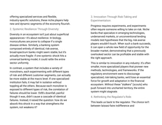 offering specialized services and flexible,
industry-specific solutions, these niche players help
new and dynamic segments of the economy flourish.
2. Systemic Resilience Through Diversity:
Diversity in an ecosystem isn’t just about superficial
appearances—it’s about resilience. In biology,
monocultures are prone to collapse if a single
disease strikes. Similarly, a banking system
composed entirely of identical, risk-averse,
broad-spectrum banks might seem stable, but it’s
actually more fragile: if one systemic shock hits a
universal banking model, it could rattle the entire
sector uniformly.
In contrast, a system that includes a variety of
monoliners, each experimenting with different types
of risk and different customer segments, can actually
be more stable at the macro level. If one specialized
institution fails, it may fail in isolation without
toppling all the others. Because each monoliner is
exposed to different types of risk, the correlation of
failures should be lower. SVB’s downfall, painful
though it was, didn’t cause a cascade of identical
failures. Instead, it raised the question: how do we
absorb this shock in a way that strengthens the
system, not weakens it?
3. Innovation Through Risk-Taking and
Experimentation:
Progress requires experiments, and experiments
often require someone willing to take on risk. Niche
banks that specialize in emerging technologies,
underserved markets, or unconventional lending
models test hypotheses that the big, risk-averse
players wouldn’t touch. When such a bank succeeds,
it can open a whole new field of opportunity for the
broader market, demonstrating that a previously
overlooked sector can be profitable and stable with
the right approach.
This is similar to innovation in any industry: it’s often
smaller, more specialized players that pioneer new
methods, technologies, and frameworks. If the
regulatory environment were to discourage
specialized, risk-taking banks, we’d lose an essential
force for growth and adaptation in the financial
ecosystem. Without these “stalkers” (scouts) who
push forward into uncharted territory, the entire
system might stagnate.
4. Rethinking the Regulator’s Role:
This leads us back to the regulator. The choice isn’t
between laissez-faire indifference and
 