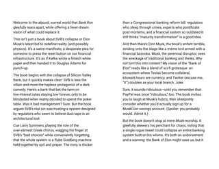Welcome to the absurd, surreal world that Bank.Run
gleefully tears apart, while offering a fever-dream
vision of what could replace it.
This isn’t just a book about SVB’s collapse or Elon
Musk’s latest bid to redefine reality (and possibly
physics). It’s a satire-manifesto, a desperate plea for
someone to press the reset button on our financial
infrastructure. It’s as if Kafka wrote a fintech white
paper and then handed it to Douglas Adams for
punch-up.
The book begins with the collapse of Silicon Valley
Bank, but it quickly makes clear: SVB is less the
villain and more the hapless protagonist of a dark
comedy. Here’s a bank that bet the farm on
low-interest rates staying low forever, only to be
blindsided when reality decided to upend the poker
table. Was it bad management? Sure. But the book
argues SVB’s real sin was trusting a system designed
by regulators who seem to believe duct tape is an
architectural tool.
Cue Larry Summers, playing the role of the
over-earnest Greek chorus, wagging his finger at
SVB’s “bad choices” while conveniently forgetting
that the whole system is a Rube Goldberg machine
held together by spit and prayer. The irony is thicker
than a Congressional banking reform bill: regulators
who sleep through crises, experts who pontificate
post-mortems, and a financial system so outdated it
still thinks “maturity transformation” is a good idea.
And then there’s Elon Musk, the book’s enfant terrible,
striding onto the stage like a meme lord armed with a
financial bazooka. Musk, the perennial disruptor, sees
the wreckage of traditional banking and thinks, Why
not turn this into content? My vision of the “Bank of
Elon” reads like a blend of sci-fi grotesque: an
ecosystem where Teslas become collateral,
kilowatt-hours are currency, and Twitter (excuse me,
“X”) doubles as your local branch. Joke.
Sure, it sounds ridiculous—until you remember that
PayPal was once “ridiculous,” too. The book invites
you to laugh at Musk’s hubris, then sheepishly
consider whether you’d actually sign up for a
MuskCoin savings account. (Spoiler: you probably
would. Admit it.)
But the book doesn’t stop at mere Musk-worship. It
gleefully skewers his penchant for chaos, noting that
a single rogue tweet could collapse an entire banking
system built on his whims. It’s both an endorsement
and a warning: the Bank of Elon might save us, but it
 