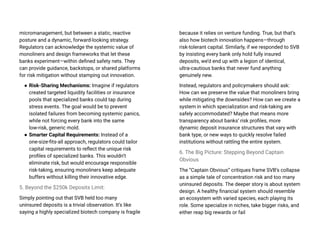 micromanagement, but between a static, reactive
posture and a dynamic, forward-looking strategy.
Regulators can acknowledge the systemic value of
monoliners and design frameworks that let these
banks experiment—within defined safety nets. They
can provide guidance, backstops, or shared platforms
for risk mitigation without stamping out innovation.
● Risk-Sharing Mechanisms: Imagine if regulators
created targeted liquidity facilities or insurance
pools that specialized banks could tap during
stress events. The goal would be to prevent
isolated failures from becoming systemic panics,
while not forcing every bank into the same
low-risk, generic mold.
● Smarter Capital Requirements: Instead of a
one-size-fits-all approach, regulators could tailor
capital requirements to reflect the unique risk
profiles of specialized banks. This wouldn’t
eliminate risk, but would encourage responsible
risk-taking, ensuring monoliners keep adequate
buffers without killing their innovative edge.
5. Beyond the $250k Deposits Limit:
Simply pointing out that SVB held too many
uninsured deposits is a trivial observation. It’s like
saying a highly specialized biotech company is fragile
because it relies on venture funding. True, but that’s
also how biotech innovation happens—through
risk-tolerant capital. Similarly, if we responded to SVB
by insisting every bank only hold fully insured
deposits, we’d end up with a legion of identical,
ultra-cautious banks that never fund anything
genuinely new.
Instead, regulators and policymakers should ask:
How can we preserve the value that monoliners bring
while mitigating the downsides? How can we create a
system in which specialization and risk-taking are
safely accommodated? Maybe that means more
transparency about banks’ risk profiles, more
dynamic deposit insurance structures that vary with
bank type, or new ways to quickly resolve failed
institutions without rattling the entire system.
6. The Big Picture: Stepping Beyond Captain
Obvious
The “Captain Obvious” critiques frame SVB’s collapse
as a simple tale of concentration risk and too many
uninsured deposits. The deeper story is about system
design. A healthy financial system should resemble
an ecosystem with varied species, each playing its
role. Some specialize in niches, take bigger risks, and
either reap big rewards or fail
 