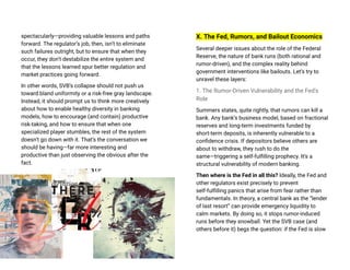 spectacularly—providing valuable lessons and paths
forward. The regulator’s job, then, isn’t to eliminate
such failures outright, but to ensure that when they
occur, they don’t destabilize the entire system and
that the lessons learned spur better regulation and
market practices going forward.
In other words, SVB’s collapse should not push us
toward bland uniformity or a risk-free gray landscape.
Instead, it should prompt us to think more creatively
about how to enable healthy diversity in banking
models, how to encourage (and contain) productive
risk-taking, and how to ensure that when one
specialized player stumbles, the rest of the system
doesn’t go down with it. That’s the conversation we
should be having—far more interesting and
productive than just observing the obvious after the
fact.
X. The Fed, Rumors, and Bailout Economics
Several deeper issues about the role of the Federal
Reserve, the nature of bank runs (both rational and
rumor-driven), and the complex reality behind
government interventions like bailouts. Let’s try to
unravel these layers:
1. The Rumor-Driven Vulnerability and the Fed’s
Role
Summers states, quite rightly, that rumors can kill a
bank. Any bank’s business model, based on fractional
reserves and long-term investments funded by
short-term deposits, is inherently vulnerable to a
confidence crisis. If depositors believe others are
about to withdraw, they rush to do the
same—triggering a self-fulfilling prophecy. It’s a
structural vulnerability of modern banking.
Then where is the Fed in all this? Ideally, the Fed and
other regulators exist precisely to prevent
self-fulfilling panics that arise from fear rather than
fundamentals. In theory, a central bank as the “lender
of last resort” can provide emergency liquidity to
calm markets. By doing so, it stops rumor-induced
runs before they snowball. Yet the SVB case (and
others before it) begs the question: if the Fed is slow
 