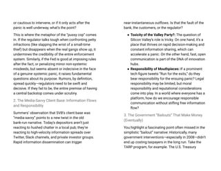 or cautious to intervene, or if it only acts after the
panic is well underway, what’s the point?
This is where the metaphor of the “pussy cop” comes
in. If the regulator talks tough when confronting petty
infractions (like slapping the wrist of a small-time
thief) but disappears when the real gangs show up, it
undermines the credibility of the entire enforcement
system. Similarly, if the Fed is good at imposing rules
after the fact, or penalizing minor non-systemic
misdeeds, but seems absent or indecisive in the face
of a genuine systemic panic, it raises fundamental
questions about its purpose. Rumors, by definition,
spread quickly—regulators need to be swift and
decisive. If they fail to be, the entire premise of having
a central backstop comes under scrutiny.
2. The Media-Savvy Client Base: Information Flows
and Responsibility
Summers’ observation that SVB’s client base was
“media-savvy” points to a new twist in the old
bank-run narrative. Today’s depositors aren’t just
reacting to hushed chatter in a local pub; they’re
reacting to high-velocity information spreads over
Twitter, Slack channels, and private investor groups.
Rapid information dissemination can trigger
near-instantaneous outflows. Is that the fault of the
bank, the customers, or the regulator?
● Toxicity of the Valley Party?: The question of
Silicon Valley’s role is tricky. On one hand, it’s a
place that thrives on rapid decision-making and
constant information sharing, which can
accelerate a panic. On the other hand, fast, open
communication is part of the DNA of innovation
hubs.
● Responsibility of Mouthpieces: If a prominent
tech figure tweets “Run for the exits,” do they
bear responsibility for the ensuing panic? Legal
responsibility may be limited, but moral
responsibility and reputational considerations
come into play. In a world where everyone has a
platform, how do we encourage responsible
communication without stifling free information
flow?
3. The Government “Bailouts” That Make Money
(Eventually)
You highlight a fascinating point often missed in the
simplistic “bailout” narrative: Historically, many
government interventions—especially in 2008—didn’t
end up costing taxpayers in the long run. Take the
TARP program, for example. The U.S. Treasury
 