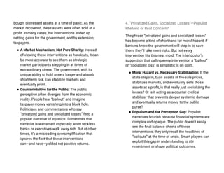 bought distressed assets at a time of panic. As the
market recovered, these assets were often sold at a
profit. In many cases, the interventions ended up
netting gains for the government, and by extension,
taxpayers.
● A Market Mechanism, Not Pure Charity: Instead
of viewing these interventions as handouts, it can
be more accurate to see them as strategic
market participants stepping in at times of
extraordinary stress. The government, with its
unique ability to hold assets longer and absorb
short-term risk, can stabilize markets and
eventually profit.
● Counterintuitive for the Public: The public
perception often diverges from the economic
reality. People hear “bailout” and imagine
taxpayer money vanishing into a black hole.
Politicians and commentators who say
“privatized gains and socialized losses” feed a
popular narrative of injustice. Sometimes that
narrative is warranted, especially when reckless
banks or executives walk away rich. But at other
times, it’s a misleading oversimplification that
ignores the fact that these interventions
can—and have—yielded net positive returns.
4. “Privatized Gains, Socialized Losses”—Populist
Rhetoric or Real Concern?
The phrase “privatized gains and socialized losses”
has become a kind of shorthand for moral hazard: if
bankers know the government will step in to save
them, they’ll take more risks. But not every
intervention fits this neat mold. The interlocutor’s
suggestion that calling every intervention a “bailout”
or “socialized loss” is simplistic is on point.
● Moral Hazard vs. Necessary Stabilization: If the
state steps in, buys assets at fire-sale prices,
stabilizes markets, and eventually sells those
assets at a profit, is that really just socializing the
losses? Or is it acting as a counter-cyclical
stabilizer that prevents deeper systemic damage
and eventually returns money to the public
purse?
● Populism and the Perception Gap: Populist
narratives flourish because financial systems are
complex and opaque. The public doesn’t easily
see the final balance sheets of these
interventions; they only recall the headlines of
“bailouts” at the time of crisis. Smart players can
exploit this gap in understanding to stir
resentment or shape political outcomes.
 