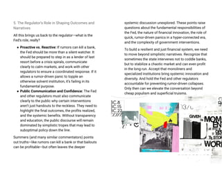 5. The Regulator’s Role in Shaping Outcomes and
Narratives
All this brings us back to the regulator—what is the
Fed’s role, really?
● Proactive vs. Reactive: If rumors can kill a bank,
the Fed should be more than a silent watcher. It
should be prepared to step in as a lender of last
resort before a crisis spirals, communicate
clearly to calm markets, and work with other
regulators to ensure a coordinated response. If it
allows a rumor-driven panic to topple an
otherwise solvent institution, it’s failing in its
fundamental purpose.
● Public Communication and Confidence: The Fed
and other regulators must also communicate
clearly to the public why certain interventions
aren’t just handouts to the reckless. They need to
highlight the final outcomes, the profits realized,
and the systemic benefits. Without transparency
and education, the public discourse will remain
dominated by simplistic tropes that may lead to
suboptimal policy down the line.
Summers (and many similar commentators) points
out truths—like rumors can kill a bank or that bailouts
can be profitable—but often leaves the deeper
systemic discussion unexplored. These points raise
questions about the fundamental responsibilities of
the Fed, the nature of financial innovation, the role of
quick, rumor-driven panics in a hyper-connected era,
and the complexity of government interventions.
To build a resilient and just financial system, we need
to move beyond simplistic narratives. Recognize that
sometimes the state intervenes not to coddle banks,
but to stabilize a chaotic market and can even profit
in the long run. Accept that monoliners and
specialized institutions bring systemic innovation and
diversity. And hold the Fed and other regulators
accountable for preventing rumor-driven collapses.
Only then can we elevate the conversation beyond
cheap populism and superficial truisms.
 