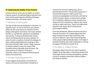 XI. Embracing the Reality of Our Fictions
A tension that lies at the very foundation of modern
financial systems: the delicate balance between truth,
trust, and the psychological scaffolding that keeps
society functioning. Let’s break it down:
1. The Illusion of Full Insurance
The idea of fully insuring all deposits is seductive—no
depositor panic, no runs on the bank, just a perfect
safety net. But as you point out, insurance itself is
always a bet against uncertainty. Any insurer, whether
the FDIC or a private firm, operates on probabilities
and reserves. If everyone demands their insured
claims simultaneously, the structure collapses. At
scale, it’s never a question of actual full coverage; it’s
about making people believe the coverage is there
and will be honored under “normal” stress scenarios.
In extreme systemic crises, the insurer (FDIC
included) cannot unilaterally cover all losses. The
entire premise of insurance—financial or
otherwise—relies on not everyone hitting the panic
button at the same time.
2. The Role of Psychological Comfort
As you suggest, the guarantee, the presence of
experts, and even the authoritative complexity of
someone like Summers talking shop, serve a
psychological function. They provide reassurance, a
narrative that things are “under control,” that
someone knowledgeable is at the helm, and that the
system (however opaque or precarious) is at least
not immediately collapsing. Human societies have
always had such mechanisms: religious rites, social
contracts, expert testimony. They’re not solely about
objective truth; they’re about emotional and
psychological stability.
From that perspective, deposit insurance isn’t just a
financial instrument. It’s a psychological trick that
helps maintain the day-to-day functioning of the
economy. Without it, given how fractional banking
works, people might perpetually teeter on the edge of
paranoia, hoarding cash under mattresses or refusing
to engage in the financial system at all.
3. The “Adult” vs. “Childish” Position
Are people ready to face the raw truth of systemic
fragility? Or do they prefer a comforting narrative that
encourages them to continue participating—opening
accounts, investing, consuming—without collapse
into dread or nihilism?
 
