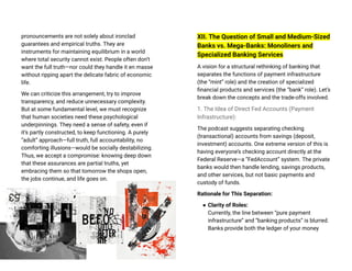 pronouncements are not solely about ironclad
guarantees and empirical truths. They are
instruments for maintaining equilibrium in a world
where total security cannot exist. People often don’t
want the full truth—nor could they handle it en masse
without ripping apart the delicate fabric of economic
life.
We can criticize this arrangement, try to improve
transparency, and reduce unnecessary complexity.
But at some fundamental level, we must recognize
that human societies need these psychological
underpinnings. They need a sense of safety, even if
it’s partly constructed, to keep functioning. A purely
“adult” approach—full truth, full accountability, no
comforting illusions—would be socially destabilizing.
Thus, we accept a compromise: knowing deep down
that these assurances are partial truths, yet
embracing them so that tomorrow the shops open,
the jobs continue, and life goes on.
XII. The Question of Small and Medium-Sized
Banks vs. Mega-Banks: Monoliners and
Specialized Banking Services
A vision for a structural rethinking of banking that
separates the functions of payment infrastructure
(the “mint” role) and the creation of specialized
financial products and services (the “bank” role). Let’s
break down the concepts and the trade-offs involved.
1. The Idea of Direct Fed Accounts (Payment
Infrastructure):
The podcast suggests separating checking
(transactional) accounts from savings (deposit,
investment) accounts. One extreme version of this is
having everyone’s checking account directly at the
Federal Reserve—a “FedAccount” system. The private
banks would then handle lending, savings products,
and other services, but not basic payments and
custody of funds.
Rationale for This Separation:
● Clarity of Roles:
Currently, the line between “pure payment
infrastructure” and “banking products” is blurred.
Banks provide both the ledger of your money
 