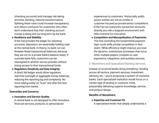 (checking accounts) and manage risk-taking
activities (lending, maturity transformation).
Splitting these roles could increase transparency
and reduce confusion for customers who often
don’t understand that their checking account
money is being lent out long-term by the bank.
● Resilience and Stability:
If the Fed provides the ledger for checking
accounts, depositors are essentially holding cash
at the central bank. In theory, no bank run can
threaten these transactional balances, because
they are not on a private bank’s balance sheet. If
a private bank fails, customers can be
reassigned to another service provider without
losing access to their transactional funds.
● Regulatory Simplicity and Data Integrity:
A direct fed ledger would allow regulators
real-time oversight of aggregate money balances,
reducing the reporting lag and complexity. No
more relying solely on “trust” and after-the-fact
reporting from banks.
Downsides and Concerns:
● Innovation and Service Quality:
A central bank is not designed to offer innovative
financial services, products, or personalized
experiences to customers. Historically, public
sector entities are not as nimble or
customer-focused as private-sector competitors.
If the Fed ran everyone’s transaction accounts
directly, you risk a stagnant environment with
little incentive for innovation.
● Competition and Monopolization of Payments:
The Fed controlling the fundamental payment
layer could stifle private competition in that
realm. While efficiency might improve, you lose
the dynamic, evolutionary processes that occur
when multiple players compete on user
experience, integration, and auxiliary services.
2. Monoliners and Specialized Banking Services:
Instead of universal banks doing everything—lending
across all sectors, payment services, investment
advisory, etc.—you’re proposing a system of monoline
banks. Each specialized institution would focus on a
certain type of lending or customer niche,
presumably delivering superior knowledge, service,
and product design.
Benefits of Monoliners:
● Expertise and Customer Fit:
A specialized lender that deeply understands a
 
