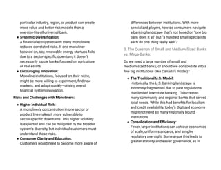 particular industry, region, or product can create
more value and better risk models than a
one-size-fits-all universal bank.
● Systemic Diversification:
A financial ecosystem with many monoliners
reduces correlated risks. If one monoliner
focused on, say, renewable energy startups fails
due to a sector-specific downturn, it doesn’t
necessarily topple banks focused on agriculture
or real estate.
● Encouraging Innovation:
Monoline institutions, focused on their niche,
might be more willing to experiment, find new
markets, and adapt quickly—driving overall
financial system innovation.
Risks and Challenges with Monoliners:
● Higher Individual Risk:
A monoliner’s concentration in one sector or
product line makes it more vulnerable to
sector-specific downturns. This higher volatility
is expected and can be mitigated by the broader
system’s diversity, but individual customers must
understand these risks.
● Consumer Clarity and Education:
Customers would need to become more aware of
differences between institutions. With more
specialized players, how do consumers navigate
a banking landscape that’s not based on “one big
bank does it all” but “a hundred small specialists
each do one thing really well”?
3. The Question of Small and Medium-Sized Banks
vs. Mega-Banks:
Do we need a large number of small and
medium-sized banks, or should we consolidate into a
few big institutions (like Canada’s model)?
● The Traditional U.S. Model:
Historically, the U.S. banking landscape is
extremely fragmented due to past regulations
that limited interstate banking. This created
many community and regional banks that served
local needs. While this had benefits for localism
and credit availability, today’s digitized economy
might not need so many regionally bound
institutions.
● Consolidation and Efficiency:
Fewer, larger institutions can achieve economies
of scale, uniform standards, and simpler
regulatory oversight. Some argue this leads to
greater stability and easier governance, as in
 