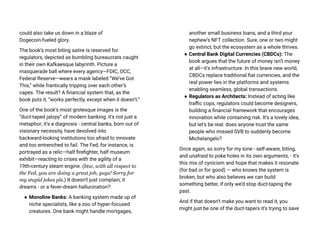 could also take us down in a blaze of
Dogecoin-fueled glory.
The book’s most biting satire is reserved for
regulators, depicted as bumbling bureaucrats caught
in their own Kafkaesque labyrinth. Picture a
masquerade ball where every agency—FDIC, OCC,
Federal Reserve—wears a mask labeled “We’ve Got
This,” while frantically tripping over each other’s
capes. The result? A financial system that, as the
book puts it, “works perfectly, except when it doesn’t.”
One of the book’s most grotesque images is the
“duct-taped jalopy” of modern banking: it’s not just a
metaphor; it’s a diagnosis - central banks, born out of
visionary necessity, have devolved into
backward-looking institutions too afraid to innovate
and too entrenched to fail. The Fed, for instance, is
portrayed as a relic—half firefighter, half museum
exhibit—reacting to crises with the agility of a
19th-century steam engine. (btw, with all respect to
the Fed, you are doing a great job, guys! Sorry for
my stupid jokes pls.) It doesn’t just complain; it
dreams - or a fever-dream hallucination?:
● Monoline Banks: A banking system made up of
niche specialists, like a zoo of hyper-focused
creatures. One bank might handle mortgages,
another small business loans, and a third your
nephew’s NFT collection. Sure, one or two might
go extinct, but the ecosystem as a whole thrives.
● Central Bank Digital Currencies (CBDCs): The
book argues that the future of money isn’t money
at all—it’s infrastructure. In this brave new world,
CBDCs replace traditional fiat currencies, and the
real power lies in the platforms and systems
enabling seamless, global transactions.
● Regulators as Architects: Instead of acting like
traffic cops, regulators could become designers,
building a financial framework that encourages
innovation while containing risk. It’s a lovely idea,
but let’s be real: does anyone trust the same
people who missed SVB to suddenly become
Michelangelo?
Once again, so sorry for my tone - self-aware, biting,
and unafraid to poke holes in its own arguments, - it’s
this mix of cynicism and hope that makes it resonate
(for bad or for good) — who knows the system is
broken, but who also believes we can build
something better, if only we’d stop duct-taping the
past.
And if that doesn’t make you want to read it, you
might just be one of the duct-tapers it’s trying to save
 