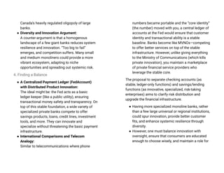 Canada’s heavily regulated oligopoly of large
banks.
● Diversity and Innovation Argument:
A counter-argument is that a homogenous
landscape of a few giant banks reduces system
resilience and innovation. “Too big to fail”
emerges, and competition suffers. Many small
and medium monoliners could provide a more
vibrant ecosystem, adapting to niche
opportunities and spreading out systemic risk.
4. Finding a Balance
● A Centralized Payment Ledger (FedAccount)
with Distributed Product Innovation:
The ideal might be: the Fed acts as a basic
ledger keeper (like a public utility), ensuring
transactional money safety and transparency. On
top of this stable foundation, a wide variety of
specialized private banks compete to offer
savings products, loans, credit lines, investment
tools, and more. They can innovate and
specialize without threatening the basic payment
infrastructure.
● International Comparisons and Telecom
Analogy:
Similar to telecommunications where phone
numbers became portable and the “core identity”
(the number) moved with you, a central ledger of
accounts at the Fed would ensure that customer
identity and transactional ability is a stable
baseline. Banks become like MVNOs—competing
to offer better services on top of the stable
infrastructure. However, unlike giving everything
to the Ministry of Communications (which kills
private innovation), you maintain a marketplace
of private financial service providers who
leverage the stable core.
The proposal to separate checking accounts (as
stable, ledger-only functions) and savings/lending
functions (as innovative, specialized, risk-taking
enterprises) aims to clarify risk distribution and
upgrade the financial infrastructure.
● Having more specialized monoline banks, rather
than a few large universal or regional institutions,
could spur innovation, provide better customer
fits, and enhance systemic resilience through
diversity.
● However, one must balance innovation with
oversight, ensure that consumers are educated
enough to choose wisely, and maintain a role for
 