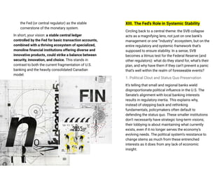 the Fed (or central regulator) as the stable
cornerstone of the monetary system.
In short, your vision: a stable central ledger
controlled by the Fed for basic transaction accounts,
combined with a thriving ecosystem of specialized,
monoline financial institutions offering diverse and
innovative products, could strike a balance between
security, innovation, and choice. This stands in
contrast to both the current fragmentation of U.S.
banking and the heavily consolidated Canadian
model.
XIII. The Fed's Role in Systemic Stability
Circling back to a central theme: the SVB collapse
acts as a magnifying lens, not just on one bank’s
management or one “industry” ecosystem, but on the
entire regulatory and systemic framework that’s
supposed to ensure stability. In a sense, SVB
becomes a litmus test for the Federal Reserve (and
other regulators): what do they stand for, what’s their
plan, and why have them if they can’t prevent a panic
that’s well within the realm of foreseeable events?
1. Political Clout and Status Quo Preservation
It’s telling that small and regional banks wield
disproportionate political influence in the U.S. The
Senate’s alignment with local banking interests
results in regulatory inertia. This explains why,
instead of stepping back and rethinking
fundamentals, policymakers often default to
defending the status quo. These smaller institutions
don’t necessarily have strategic long-term visions;
their lobbying is about maintaining what currently
exists, even if it no longer serves the economy’s
evolving needs. The political system’s resistance to
change stems as much from these entrenched
interests as it does from any lack of economic
insight.
 