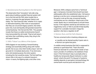 2. Revolutionaries Running Back to the Old System
The observation that “innovators” who talk a big
game about building a parallel financial system still
run to the Fed and the FDIC when trouble hits is
spot-on. It exposes the gap between rhetoric and
reality. The “new financial order,” whether it’s in crypto
or alternative banking, often rests on assumptions
that they can circumvent legacy systems. But when
panic hits, trust and liquidity still gravitate toward the
central backstop—the Fed and the FDIC. This paradox
reveals that these so-called revolutionaries haven’t
truly transcended the old model. They’ve built atop it,
and when their scaffolding cracks, they cling to the
old support beams.
3. SVB’s “Failure” as a Mirror of the System
SVB’s biggest sin was lacking a forward-looking
strategy and essentially drifting along with market
growth. But as you note, that’s hardly unique—and not
grounds for immediate destruction. If we shot every
actor who lacked purpose, the entire system,
including the Fed, would be empty. The Fed itself has
shown little in the way of a coherent long-term
vision—it reacts, fire-fighting style, crisis after crisis.
Moreover, SVB’s collapse came from a “technical
gap,” a temporary mismatch that should have been
addressable within the established rules. Full-reserve
banking is not the norm; composite balances are. If
the game is set up this way, occasional liquidity
mismatches are not a deviation—they’re part of the
model. Banks rely on central banks to smooth these
bumps. If the regulator stands by and watches a run
triggered by rumor, or fails to provide timely liquidity
support for a solvable mismatch, it begs the
question: why have a regulator at all?
4. Rumors, Runs, and the Fed’s Absence
The two universal truths in banking collapses are:
● Liquidity can be drained quickly if panic sets in.
● Rumors can ignite that panic.
A credible central backstop (the Fed) is supposed to
preempt or quell these fires. That’s the entire
historical rationale for a central bank: lender of last
resort, provider of confidence, the stabilizer of last
resort. If the Fed doesn’t step in promptly when a
healthy but temporarily illiquid institution is under
attack—what’s the point? If a big part of systemic
stability depends on perception and psychology, the
central bank must be quick and decisive in its
 