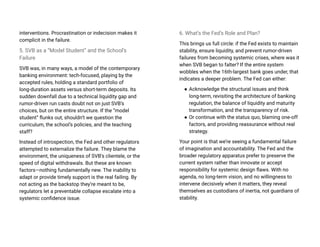 interventions. Procrastination or indecision makes it
complicit in the failure.
5. SVB as a “Model Student” and the School’s
Failure
SVB was, in many ways, a model of the contemporary
banking environment: tech-focused, playing by the
accepted rules, holding a standard portfolio of
long-duration assets versus short-term deposits. Its
sudden downfall due to a technical liquidity gap and
rumor-driven run casts doubt not on just SVB’s
choices, but on the entire structure. If the “model
student” flunks out, shouldn’t we question the
curriculum, the school’s policies, and the teaching
staff?
Instead of introspection, the Fed and other regulators
attempted to externalize the failure. They blame the
environment, the uniqueness of SVB’s clientele, or the
speed of digital withdrawals. But these are known
factors—nothing fundamentally new. The inability to
adapt or provide timely support is the real failing. By
not acting as the backstop they’re meant to be,
regulators let a preventable collapse escalate into a
systemic confidence issue.
6. What’s the Fed’s Role and Plan?
This brings us full circle: if the Fed exists to maintain
stability, ensure liquidity, and prevent rumor-driven
failures from becoming systemic crises, where was it
when SVB began to falter? If the entire system
wobbles when the 16th-largest bank goes under, that
indicates a deeper problem. The Fed can either:
● Acknowledge the structural issues and think
long-term, revisiting the architecture of banking
regulation, the balance of liquidity and maturity
transformation, and the transparency of risk.
● Or continue with the status quo, blaming one-off
factors, and providing reassurance without real
strategy.
Your point is that we’re seeing a fundamental failure
of imagination and accountability. The Fed and the
broader regulatory apparatus prefer to preserve the
current system rather than innovate or accept
responsibility for systemic design flaws. With no
agenda, no long-term vision, and no willingness to
intervene decisively when it matters, they reveal
themselves as custodians of inertia, not guardians of
stability.
 