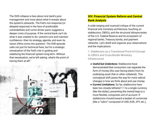 The SVB collapse is less about one bank’s poor
management and more about what it reveals about
the system’s stewards. The Fed’s non-response (or
delayed response) in the face of predictable
vulnerabilities and rumor-driven panic suggests a
deeper crisis of purpose. If the central bank can’t do
what it was created to do—prevent runs and maintain
confidence—then its strategy, agenda, and even its
raison d’être come into question. The SVB episode
calls not just for technical fixes, but for a strategic
reevaluation of the Fed’s role in guiding and
stabilizing the financial system long-term. Without
that reevaluation, we’re left asking: what’s the point of
having them at all?
XIV. Financial System Reform and Central
Bank Analysis
A wide-ranging and nuanced critique of the current
financial and monetary architecture, touching on
stablecoins, CBDCs, and the structural idiosyncrasies
of the U.S. Federal Reserve and its ecosystem of
regional banks, Treasury bonds, and payment
networks. Let’s distill and organize your observations
and the implications:
1. Stablecoins as a Transitional Proof-of-Concept
to CBDCs and Cross-Border Monetary
Infrastructure
● Useful but Underdone: Stablecoins have
demonstrated that consumers can separate the
form of money (the user-facing token) from its
underlying asset (fiat or other collateral). This
conceptual shift paves the way for more radical
changes in how we think about and use money.
● Current Limitations: So far, stablecoins have
been too closely tethered 1:1 to a single currency
(like the dollar), preventing the mental leap to a
more flexible, composite unit of account. If
stablecoins moved toward a basket of currencies
(like a “rubric” composed of USD, EUR, JPY, etc.),
 
