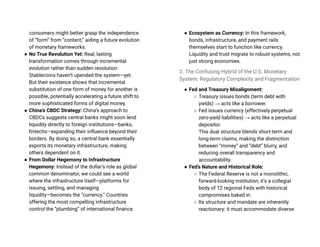 consumers might better grasp the independence
of “form” from “content,” aiding a future evolution
of monetary frameworks.
● No True Revolution Yet: Real, lasting
transformation comes through incremental
evolution rather than sudden revolution.
Stablecoins haven’t upended the system—yet.
But their existence shows that incremental
substitution of one form of money for another is
possible, potentially accelerating a future shift to
more sophisticated forms of digital money.
● China’s CBDC Strategy: China’s approach to
CBDCs suggests central banks might soon lend
liquidity directly to foreign institutions—banks,
fintechs—expanding their influence beyond their
borders. By doing so, a central bank essentially
exports its monetary infrastructure, making
others dependent on it.
● From Dollar Hegemony to Infrastructure
Hegemony: Instead of the dollar’s role as global
common denominator, we could see a world
where the infrastructure itself—platforms for
issuing, settling, and managing
liquidity—becomes the “currency.” Countries
offering the most compelling infrastructure
control the “plumbing” of international finance.
● Ecosystem as Currency: In this framework,
bonds, infrastructure, and payment rails
themselves start to function like currency.
Liquidity and trust migrate to robust systems, not
just strong economies.
2. The Confusing Hybrid of the U.S. Monetary
System: Regulatory Complexity and Fragmentation
● Fed and Treasury Misalignment:
○ Treasury issues bonds (term debt with
yields) → acts like a borrower.
○ Fed issues currency (effectively perpetual
zero-yield liabilities) → acts like a perpetual
depositor.
This dual structure blends short-term and
long-term claims, making the distinction
between “money” and “debt” blurry, and
reducing overall transparency and
accountability.
● Fed’s Nature and Historical Role:
○ The Federal Reserve is not a monolithic,
forward-looking institution; it’s a collegial
body of 12 regional Feds with historical
compromises baked in.
○ Its structure and mandate are inherently
reactionary: it must accommodate diverse
 