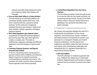 interests and often looks backward at data
and consensus rather than leading with
foresight.
● From an Inter-Bank Utility to a Policy Dictator:
The Fed started as an inter-bank platform (to
coordinate liquidity, prevent bank runs). Over
time, it transformed into a powerful central
authority. Yet this authority is shaped by
outdated structures and interests—federal and
state charters, multiple regulators, and legacy
payment systems.
● 50+2 State Regulators plus Federal Layers:
A patchwork of state-level banking regulators,
plus the Fed, plus FDIC, plus other agencies,
creates a complex web. This leads to
inefficiencies, regulatory arbitrage, and difficulty
adapting to new technologies or system-wide
risks.
● Licensing, Payment Systems, and Deposit
Insurance Not Unified:
In the U.S., becoming a bank, connecting to a
payment network (ACH, FedWire), and obtaining
deposit insurance are separate processes
involving different authorities and criteria. This
contrasts with other countries where a banking
license typically covers these essentials.
● Limited Direct Regulation from the Fed on
Charters:
The Fed influences banks mainly through access
to its services (like the Fed master account), not
by granting licenses directly. Access to the Fed’s
balance sheet or discount window becomes a
gatekeeper role, giving the Fed indirect, but
potent, leverage.
3. Roadblocks to Modernizing Infrastructure
My critique and proposals highlight the need for a
fundamental reconsideration of how money,
regulation, and infrastructure interact. Instead of
persistent confusion and patchwork solutions, you
advocate for a transparent, flexible, and modern
financial architecture—one that learns from
stablecoins and CBDCs, aligns the Fed’s structure
and mission with contemporary challenges, and
streamlines the U.S. regulatory landscape for a
future-facing financial system.
● ACH and FedNow:
The Fed’s attempts to modernize payment rails
(e.g., FedNow) face delays due to entrenched
interests. Regional banks and founders of legacy
systems have an incentive to preserve the status
quo.
 