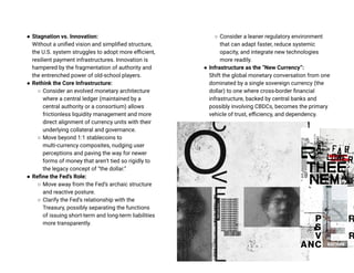 ● Stagnation vs. Innovation:
Without a unified vision and simplified structure,
the U.S. system struggles to adopt more efficient,
resilient payment infrastructures. Innovation is
hampered by the fragmentation of authority and
the entrenched power of old-school players.
● Rethink the Core Infrastructure:
○ Consider an evolved monetary architecture
where a central ledger (maintained by a
central authority or a consortium) allows
frictionless liquidity management and more
direct alignment of currency units with their
underlying collateral and governance.
○ Move beyond 1:1 stablecoins to
multi-currency composites, nudging user
perceptions and paving the way for newer
forms of money that aren’t tied so rigidly to
the legacy concept of “the dollar.”
● Refine the Fed’s Role:
○ Move away from the Fed’s archaic structure
and reactive posture.
○ Clarify the Fed’s relationship with the
Treasury, possibly separating the functions
of issuing short-term and long-term liabilities
more transparently.
○ Consider a leaner regulatory environment
that can adapt faster, reduce systemic
opacity, and integrate new technologies
more readily.
● Infrastructure as the “New Currency”:
Shift the global monetary conversation from one
dominated by a single sovereign currency (the
dollar) to one where cross-border financial
infrastructure, backed by central banks and
possibly involving CBDCs, becomes the primary
vehicle of trust, efficiency, and dependency.
 