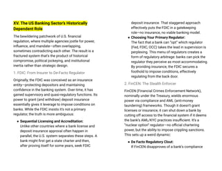 XV. The US Banking Sector’s Historically
Dependent Role
The bewildering patchwork of U.S. financial
regulation, where multiple agencies jostle for power,
influence, and mandate—often overlapping,
sometimes contradicting each other. The result is a
fractured system that’s the product of historical
compromise, political jockeying, and institutional
inertia rather than strategic design.
1. FDIC: From Insurer to De-Facto Regulator
Originally, the FDIC was conceived as an insurance
entity—protecting depositors and maintaining
confidence in the banking system. Over time, it has
gained supervisory and quasi-regulatory functions. Its
power to grant (and withdraw) deposit insurance
essentially gives it leverage to impose conditions on
banks. While the FDIC insists it’s not a primary
regulator, the truth is more ambiguous:
● Sequential Licensing and Accreditation:
Unlike other countries where a bank license and
deposit insurance approval often happen in
parallel, the U.S. system separates these steps. A
bank might first get a state charter and then,
after proving itself for some years, seek FDIC
deposit insurance. That staggered approach
effectively puts the FDIC in a gatekeeping
role—no insurance, no viable banking model.
● Choosing Your Primary Regulator:
The fact that a bank can “opt” which regulator
(Fed, FDIC, OCC) takes the lead in supervision is
perplexing. This menu of regulators creates a
form of regulatory arbitrage: banks can pick the
regulator they perceive as most accommodating.
By providing insurance, the FDIC secures a
foothold to impose conditions, effectively
regulating from the back door.
2. FinCEN: The Stealth Enforcer
FinCEN (Financial Crimes Enforcement Network),
nominally under the Treasury, wields enormous
power via compliance and AML (anti-money
laundering) frameworks. Though it doesn’t grant
licenses or insurance, it can shut down a bank by
cutting off access to the financial system if it deems
the bank’s AML/KYC practices insufficient. It’s a
“nuclear option” regulator—no official chartering
power, but the ability to impose crippling sanctions.
This sets up a weird dynamic:
● De Facto Regulatory Clout:
If FinCEN disapproves of a bank’s compliance
 