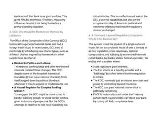 track record, that bank is as good as done. This
gives FinCEN enormous, if indirect, regulatory
influence, despite it not being framed as a
primary banking regulator.
3. OCC: The Would-Be Modernizer Stymied by
Lobbyists
The Office of the Comptroller of the Currency (OCC)
historically supervised national banks and had a
foreign trade focus. In recent years, OCC tried to
modernize by introducing new charter types, such as
a fintech charter, inspired by frameworks in other
jurisdictions like the UK.
● Blocked by Politics and Lobbies:
The regional banking lobby and other entrenched
interests resisted these changes. The OCC,
despite some of the broadest theoretical
mandates (it can issue national charters), finds
itself bogged down by political blowback
whenever it tries to expand or modernize its role.
● A Natural Regulator for Complex Banking
Groups?:
You suggest the OCC might be more suited to
handle “banking groups” or cross-border entities,
given its historical perspective. But the OCC’s
attempts to redefine its role have repeatedly run
into obstacles. This is a reflection not just on the
OCC’s internal capabilities, but also on the
complex interplay of American political and
economic interests that keep the regulatory
mosaic unchanged.
4. A Confused, Layered Regulatory Ecosystem:
Why Is It So Messed Up?
This system is not the product of a single coherent
vision. It’s an accumulated result of over a century of
ad hoc legislation, crisis responses, political
compromises, and lobbying by entrenched interests
(small banks, big banks, states, federal agencies). We
end up with a system where:
● State regulators grant charters.
● The Fed looms as a liquidity provider and a
“backstop” but often defers frontline regulation
to others.
● The FDIC, nominally just an insurer, exercises real
power by controlling deposit insurance.
● The OCC can grant national charters but is
politically hamstrung.
● FinCEN, technically a unit under the Treasury
(which itself issues bonds), can close your bank
by cutting off AML compliance lines.
 