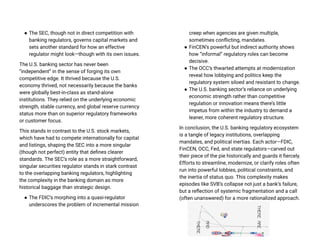● The SEC, though not in direct competition with
banking regulators, governs capital markets and
sets another standard for how an effective
regulator might look—though with its own issues.
The U.S. banking sector has never been
“independent” in the sense of forging its own
competitive edge. It thrived because the U.S.
economy thrived, not necessarily because the banks
were globally best-in-class as stand-alone
institutions. They relied on the underlying economic
strength, stable currency, and global reserve currency
status more than on superior regulatory frameworks
or customer focus.
This stands in contrast to the U.S. stock markets,
which have had to compete internationally for capital
and listings, shaping the SEC into a more singular
(though not perfect) entity that defines clearer
standards. The SEC’s role as a more straightforward,
singular securities regulator stands in stark contrast
to the overlapping banking regulators, highlighting
the complexity in the banking domain as more
historical baggage than strategic design.
● The FDIC’s morphing into a quasi-regulator
underscores the problem of incremental mission
creep when agencies are given multiple,
sometimes conflicting, mandates.
● FinCEN’s powerful but indirect authority shows
how “informal” regulatory roles can become
decisive.
● The OCC’s thwarted attempts at modernization
reveal how lobbying and politics keep the
regulatory system siloed and resistant to change.
● The U.S. banking sector’s reliance on underlying
economic strength rather than competitive
regulation or innovation means there’s little
impetus from within the industry to demand a
leaner, more coherent regulatory structure.
In conclusion, the U.S. banking regulatory ecosystem
is a tangle of legacy institutions, overlapping
mandates, and political inertias. Each actor—FDIC,
FinCEN, OCC, Fed, and state regulators—carved out
their piece of the pie historically and guards it fiercely.
Efforts to streamline, modernize, or clarify roles often
run into powerful lobbies, political constraints, and
the inertia of status quo. This complexity makes
episodes like SVB’s collapse not just a bank’s failure,
but a reflection of systemic fragmentation and a call
(often unanswered) for a more rationalized approach.
 