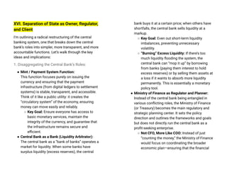 XVI. Separation of State as Owner, Regulator,
and Client
I’m outlining a radical restructuring of the central
banking system, one that breaks down the central
bank’s roles into simpler, more transparent, and more
accountable functions. Let’s walk through the key
ideas and implications:
1. Disaggregating the Central Bank’s Roles:
● Mint / Payment System Function:
This function focuses purely on issuing the
currency and ensuring that the payment
infrastructure (from digital ledgers to settlement
systems) is stable, transparent, and accessible.
Think of it like a public utility: it creates the
“circulatory system” of the economy, ensuring
money can move easily and reliably.
○ Key Goal: Ensure everyone has access to
basic monetary services, maintain the
integrity of the currency, and guarantee that
the infrastructure remains secure and
efficient.
● Central Bank as a Bank (Liquidity Arbitrator):
The central bank as a “bank of banks” operates a
market for liquidity. When some banks have
surplus liquidity (excess reserves), the central
bank buys it at a certain price; when others have
shortfalls, the central bank sells liquidity at a
markup.
○ Key Goal: Even out short-term liquidity
imbalances, preventing unnecessary
volatility.
○ “Burning” Excess Liquidity: If there’s too
much liquidity flooding the system, the
central bank can “mop it up” by borrowing
from banks (paying them interest to hold
excess reserves) or by selling them assets at
a loss if it wants to absorb more liquidity
permanently. This is essentially a monetary
policy tool.
● Ministry of Finance as Regulator and Planner:
Instead of the central bank being entangled in
various conflicting roles, the Ministry of Finance
(or Treasury) becomes the main regulatory and
strategic planning center. It sets the policy
direction and outlines the frameworks and goals
but does not directly run the central bank as a
profit-seeking enterprise.
○ Not CFO, More Like COO: Instead of just
“counting the money,” the Ministry of Finance
would focus on coordinating the broader
economic plan—ensuring that the financial
 