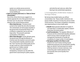 system as a whole serves economic
development, infrastructure investment,
social stability, etc.
● State as Company (Borrower) vs. State as Owner
(Shareholder):
One of the critical reforms you suggest is to
cleanly separate the role of the government as a
borrower from its role as the “shareholder” or
steward of the central banking system.
○ When State Borrows: The government
comes to the market like any other borrower.
The central bank can lend surplus liquidity to
the government, knowing that there’s a risk
of default or repayment, just as with any
large entity. This prevents automatic
monetization of the deficit.
○ When State Manages: As the ultimate owner,
the government (through the Ministry of
Finance) sets the long-term economic goals.
The central bank’s liquidity operations and
the “mint” function serve these goals, but do
not get mixed up in direct lending to the
government as a hidden subsidy.
This clean separation increases
transparency. Everyone can see when the
government is borrowing for public projects
and what the real costs are, rather than
blurring it into central bank operations.
2. Encouraging More, Smaller Banks: Surplus or
Shortage of Money
By having many smaller banks, you diffuse
concentration risk. These smaller institutions can
pump smaller amounts of money into various niches
of the economy. This fosters competition, innovation,
and responsiveness to local credit needs.
● Benefit: More granular allocation of capital. If
one bank fails or misallocates capital, it doesn’t
bring down the entire system.
● Cost/Consideration: The regulator (Ministry of
Finance) and the central bank (liquidity arbitrator)
need to ensure robust oversight and risk
management frameworks to handle the
complexity of a large number of small players.
● Managing Liquidity at the Macro Level:
If there’s too much money swirling around
(inflationary pressure), the central bank’s liquidity
desk can absorb it by borrowing from banks
(offering interest on excess reserves), or by
conducting open market operations that
permanently retire some liquidity from
circulation.
 