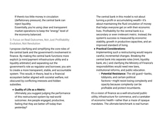 If there’s too little money in circulation
(deflationary pressure), the central bank can
inject liquidity.
Essentially, you’re using clear and transparent
market operations to keep the “energy” level of
the economy balanced.
3. Focus on Real Outcomes, Not Just Profitability:
Evolution, Not Revolution
I propose clarifying and simplifying the core roles of
the central bank and the government’s involvement in
finance. By making the central bank functions more
explicit (a mint/payment infrastructure utility and a
liquidity arbitrator) and separating out the
government’s role as regulator and borrower, you aim
to create a more transparent, stable, and accountable
system. This would, in theory, lead to a financial
ecosystem better aligned with societal welfare, not
obscured by conflicting interests and hidden
subsidies.
● Quality of Life as a Metric:
Ultimately, you suggest judging the performance
of this restructured system by real-world
outcomes: Are people engaged, productive,
feeling that they are better off today than
yesterday?
The central bank in this model is not about
turning a profit or accumulating wealth—it’s
about maintaining the fluid circulation of money
that helps everyone get on with their economic
lives. Profitability for the central bank is a
secondary or even irrelevant metric. Instead, the
system’s success is measured by economic
stability, growth in productive capacities, and an
improved standard of living.
● Practical Considerations:
Implementing such a restructuring would require
careful, incremental changes. Breaking the
central bank into separate roles (mint, liquidity
bank, etc.) and clarifying the Ministry of Finance’s
responsibilities would need new laws,
institutional reforms, and public education.
○ Potential Resistance: The old guard—banks,
lobbyists, and certain political
factions—might resist losing complexity and
opacity because complexity can be
profitable and protect incumbents.
It’s a vision of finance as a well-structured public
utility, infrastructure for commerce, and a caretaker
of economic health—rather than a maze of opaque
mandates. The ultimate benchmark is real human
 