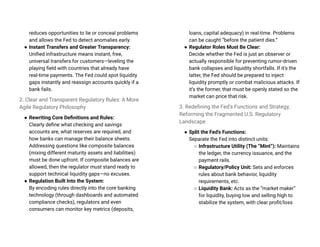 reduces opportunities to lie or conceal problems
and allows the Fed to detect anomalies early.
● Instant Transfers and Greater Transparency:
Unified infrastructure means instant, free,
universal transfers for customers—leveling the
playing field with countries that already have
real-time payments. The Fed could spot liquidity
gaps instantly and reassign accounts quickly if a
bank fails.
2. Clear and Transparent Regulatory Rules: A More
Agile Regulatory Philosophy
● Rewriting Core Definitions and Rules:
Clearly define what checking and savings
accounts are, what reserves are required, and
how banks can manage their balance sheets.
Addressing questions like composite balances
(mixing different maturity assets and liabilities)
must be done upfront. If composite balances are
allowed, then the regulator must stand ready to
support technical liquidity gaps—no excuses.
● Regulation Built Into the System:
By encoding rules directly into the core banking
technology (through dashboards and automated
compliance checks), regulators and even
consumers can monitor key metrics (deposits,
loans, capital adequacy) in real-time. Problems
can be caught “before the patient dies.”
● Regulator Roles Must Be Clear:
Decide whether the Fed is just an observer or
actually responsible for preventing rumor-driven
bank collapses and liquidity shortfalls. If it’s the
latter, the Fed should be prepared to inject
liquidity promptly or combat malicious attacks. If
it’s the former, that must be openly stated so the
market can price that risk.
3. Redefining the Fed’s Functions and Strategy,
Reforming the Fragmented U.S. Regulatory
Landscape
● Split the Fed’s Functions:
Separate the Fed into distinct units:
○ Infrastructure Utility (The “Mint”): Maintains
the ledger, the currency issuance, and the
payment rails.
○ Regulatory/Policy Unit: Sets and enforces
rules about bank behavior, liquidity
requirements, etc.
○ Liquidity Bank: Acts as the “market maker”
for liquidity, buying low and selling high to
stabilize the system, with clear profit/loss
 