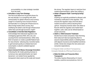 accountability or a clear strategic mandate
from the state.
● Articulate a Long-Term Strategy:
The Fed must determine its growth drivers for
the next decade. Is it competing with other
central banks for global influence and currency
usage? Is it fostering more inclusive finance
domestically? Is it scaling the infrastructure to
allow foreign banks direct access, thus
solidifying the dollar’s role through infrastructure
rather than just through economic might?
● Consolidate or Override State Regulators:
Acknowledge that state-level regulators and
overlapping agencies (FDIC, OCC, etc.) are
causing friction and backwardness. Either strip
them of powers or create a parallel federal track
for new entrants—allowing new, monoline banks
to get licensed quickly at a federal level and
outcompete or absorb outdated regional
institutions.
● Issue Licenses En Masse, Encourage Innovation:
Following the UK model, granting licenses to
numerous new, specialized banks can inject
dynamism. Let market forces (guided by
transparent rules) weed out the weak and reward
the strong. The regulator learns in real-time from
market experimentation, rather than stifling it.
● Adopt a Singapore-Style “Learning by Doing”
Approach:
Anything not explicitly prohibited is allowed, with
mandatory notification to the regulator. This
ensures the regulator stays informed about
market innovations without blocking them
upfront. Temporary licenses allow new ideas to
flourish while the regulator and market learn
together. Later, rules can be refined based on
actual outcomes.
● Adult vs. Child Consumer Treatment:
Decide how to treat consumers: fully informing
them about all risks but expecting them to
assume responsibility (adult) or shielding them
with deposit insurance and simplified narratives
(child). Clarity here shapes the risk culture and
consumer expectations.
4. Integrate Dollar and Bond Transparency:
Compete Globally by Offering Infrastructure
● Make the Dollar and Treasuries More
Transparent:
The dollar, heavily influenced by U.S. bond
markets, could be reconceived as a form of
 
