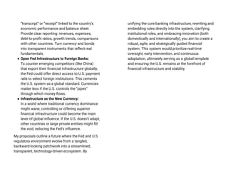 “transcript” or “receipt” linked to the country’s
economic performance and balance sheet.
Provide clear reporting: revenues, expenses,
debt-to-profit ratios, growth trends, comparisons
with other countries. Turn currency and bonds
into transparent instruments that reflect real
fundamentals.
● Open Fed Infrastructure to Foreign Banks:
To counter emerging competitors (like China)
that export their financial infrastructure globally,
the Fed could offer direct access to U.S. payment
rails to select foreign institutions. This cements
the U.S. system as a global standard. Currencies
matter less if the U.S. controls the “pipes”
through which money flows.
● Infrastructure as the New Currency:
In a world where traditional currency dominance
might wane, controlling or offering superior
financial infrastructure could become the main
lever of global influence. If the U.S. doesn’t adapt,
other countries or large private entities might fill
the void, reducing the Fed’s influence.
My proposals outline a future where the Fed and U.S.
regulatory environment evolve from a tangled,
backward-looking patchwork into a streamlined,
transparent, technology-driven ecosystem. By
unifying the core banking infrastructure, rewriting and
embedding rules directly into the system, clarifying
institutional roles, and embracing innovation (both
domestically and internationally), you aim to create a
robust, agile, and strategically guided financial
system. This system would prioritize real-time
oversight, early intervention, and continuous
adaptation, ultimately serving as a global template
and ensuring the U.S. remains at the forefront of
financial infrastructure and stability.
 