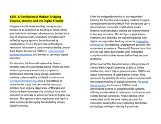 XVIII. A Revolution in Motion: Bridging
Finance, Identity, and the Digital Frontier
Imagine a world where sending money across
borders is as seamless as sending an email, where
your identity is no longer a bureaucratic burden but a
tool of empowerment, and where innovation isn't
stifled by legacy systems but unleashed by
collaboration. This is the promise of the digital
revolution in finance—a transformation led by Central
Bank Digital Currencies (CBDCs), correspondent
banking reinvention, and the rise of universal digital
identities.
For decades, the financial system has been a
complex web of relationships: banks relying on other
banks to process transactions, compliance
bottlenecks creating costly delays, and entire
markets underserved by outdated infrastructure.
Correspondent banking, once a cornerstone of
cross-border trade, has become the industry's
Achilles' heel. Legacy players like JPMorgan and
Deutsche Bank dominate this niche but have little
incentive to innovate or extend services to higher-risk
sectors. The system is slow, expensive, and rigid—a
stark contrast to the agility demanded by today’s
digital economy​
.
Enter the untapped potential of correspondent
banking for fintechs and emerging markets. Imagine
correspondent banking rebuilt from the ground up—a
decentralized, horizontal model where banks,
fintechs, and even digital wallets are interconnected
in two-way corridors. This isn’t just a pipe dream.
Platforms like BRIDGES are pioneering direct, fully
digital correspondent banking networks, integrating
compliance, core banking, and payment systems into
a seamless experience. The result? Transactions that
are not just faster but smarter, with embedded
compliance that solves issues before they become
problems​
.
At the heart of this transformation is the promise of
Central Bank Digital Currencies (CBDCs). Unlike
stablecoins, which rely on private issuers, CBDCs are
digital incarnations of state-backed money. They
represent the stability of central banks combined with
the programmability of digital currencies. For small
island nations, for instance, CBDCs could
democratize access to global financial systems,
offering an alternative to reliance on remittances and
volatile foreign currencies. These nations, often
overlooked, could become testing grounds for
innovation, leading the way in adopting blockchain
technology and digital identity frameworks​
.
 