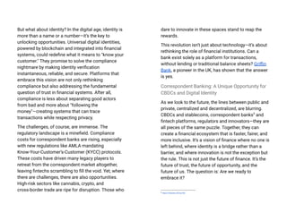 But what about identity? In the digital age, identity is
more than a name or a number—it’s the key to
unlocking opportunities. Universal digital identities,
powered by blockchain and integrated into financial
systems, could redefine what it means to "know your
customer." They promise to solve the compliance
nightmare by making identity verification
instantaneous, reliable, and secure. Platforms that
embrace this vision are not only rethinking
compliance but also addressing the fundamental
question of trust in financial systems. After all,
compliance is less about separating good actors
from bad and more about "following the
money"—creating systems that can trace
transactions while respecting privacy​
.
The challenges, of course, are immense. The
regulatory landscape is a minefield. Compliance
costs for correspondent banks are rising, especially
with new regulations like AMLA mandating
Know-Your-Customer’s-Customer (KYCC) protocols.
These costs have driven many legacy players to
retreat from the correspondent market altogether,
leaving fintechs scrambling to fill the void. Yet, where
there are challenges, there are also opportunities.
High-risk sectors like cannabis, crypto, and
cross-border trade are ripe for disruption. Those who
dare to innovate in these spaces stand to reap the
rewards​
.
This revolution isn’t just about technology—it’s about
rethinking the role of financial institutions. Can a
bank exist solely as a platform for transactions,
without lending or traditional balance sheets? Griffin
Bank, a pioneer in the UK, has shown that the answer
is yes.
Correspondent Banking: A Unique Opportunity for
CBDCs and Digital Identity
As we look to the future, the lines between public and
private, centralized and decentralized, are blurring.
CBDCs and stablecoins, correspondent banks5
and
fintech platforms, regulators and innovators—they are
all pieces of the same puzzle. Together, they can
create a financial ecosystem that is faster, fairer, and
more inclusive. It’s a vision of finance where no one is
left behind, where identity is a bridge rather than a
barrier, and where innovation is not the exception but
the rule. This is not just the future of finance. It’s the
future of trust, the future of opportunity, and the
future of us. The question is: Are we ready to
embrace it?
5
https://l.Nansen.id/ChpTkD
 