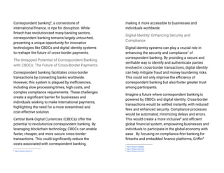 Correspondent banking6
, a cornerstone of
international finance, is ripe for disruption. While
fintech has revolutionized many banking sectors,
correspondent banking remains largely untouched,
presenting a unique opportunity for innovative
technologies like CBDCs and digital identity systems
to reshape the future of cross-border payments.
The Untapped Potential of Correspondent Banking
with CBDCs: The Future of Cross-Border Payments
Correspondent banking facilitates cross-border
transactions by connecting banks worldwide.
However, this system is plagued by inefficiencies,
including slow processing times, high costs, and
complex compliance requirements. These challenges
create a significant barrier for businesses and
individuals seeking to make international payments,
highlighting the need for a more streamlined and
cost-effective solution.
Central Bank Digital Currencies (CBDCs) offer the
potential to revolutionize correspondent banking. By
leveraging blockchain technology, CBDCs can enable
faster, cheaper, and more secure cross-border
transactions. This could significantly reduce the
costs associated with correspondent banking,
6
https://l.Nansen.id/yGeYZr
making it more accessible to businesses and
individuals worldwide.
Digital Identity: Enhancing Security and
Compliance
Digital identity systems can play a crucial role in
enhancing the security and compliance7
of
correspondent banking. By providing a secure and
verifiable way to identify and authenticate parties
involved in cross-border transactions, digital identity
can help mitigate fraud and money laundering risks.
This could not only improve the efficiency of
correspondent banking but also foster greater trust
among participants.
Imagine a future where correspondent banking is
powered by CBDCs and digital identity. Cross-border
transactions would be settled instantly, with reduced
fees and enhanced security. Compliance processes
would be automated, minimizing delays and errors.
This would create a more inclusive8
and efficient
global financial system, empowering businesses and
individuals to participate in the global economy with
ease. By focusing on compliance-first banking for
fintechs and embedded finance platforms, Griffin9
9
https://l.Nansen.id/GTqtXT
8
https://l.Nansen.id/KcVZls
7
https://l.Nansen.id/A696ta
 