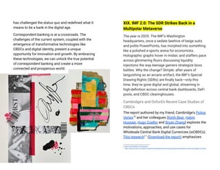 has challenged the status quo and redefined what it
means to be a bank in the digital age​
.
Correspondent banking is at a crossroads. The
challenges of the current system, coupled with the
emergence of transformative technologies like
CBDCs and digital identity, present a unique
opportunity for innovation and growth. By embracing
these technologies, we can unlock the true potential
of correspondent banking and create a more
connected and prosperous world.
XIX. IMF 2.0: The SDR Strikes Back in a
Multipolar Metaverse
The year is 2035. The IMF’s Washington
headquarters, once a sedate beehive of beige suits
and polite PowerPoints, has morphed into something
like a polished e-sports arena for economists.
Holographic graphs hover in midair, and staffers pace
across glimmering floors discussing liquidity
injections the way teenage gamers strategize boss
battles. Why the change? Simple: after years of
languishing as an arcane artifact, the IMF’s Special
Drawing Rights (SDRs) are finally back—only this
time, they’ve gone digital and global, streaming in
high-definition across central bank dashboards, DeFi
pools, and CBDC clearinghouses.
Cambridge’s and Oxford’s Recent Case Studies of
CBDCs
The report authored by my friend, Cambridge's Polina
Vertex10
and her colleagues (Keith Bear, Hatim
Hussain, Hugo Coelho and Bryan Zhang) explores the
motivations, approaches, and use cases for
Wholesale Central Bank Digital Currencies (wCBDCs).
This research11
(Download the report) emphasizes
11
https://www.jbs.cam.ac.uk/faculty-research/centres/alternative-finance/publications/wholesale-central-bank-digital-currencies/
10
https://www.linkedin.com/in/pvertex/
 