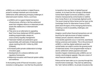 wCBDCs as a critical evolution in digital finance,
poised to reshape interbank and cross-border
settlements while addressing emerging challenges in
tokenized asset markets. Here's a summary:
● wCBDCs aim to support digital transaction
infrastructures, offering a risk-free settlement
asset that mitigates reliance on tokenized private
assets like stablecoins or tokenized bank
deposits.
● They serve as an alternative to upgrading
Real-Time Gross Settlement (RTGS) systems,
enabling programmable, always-on,
cross-currency liquidity management.
● Tokenized markets are predicted to grow
exponentially, with estimates of tokenized asset
values reaching $4.6-$5.1 trillion by 2030
(Citibank).
● Increased public-private collaboration to bridge
innovation gaps.
● Development of a cohesive definition and
regulatory frameworks.
● Balancing innovation with financial system safety
and resilience.
In the bustling world of financial innovation, a quiet
revolution is taking place—one that has the potential
to transform the very fabric of global financial
markets. At its heart lies the concept of Wholesale
Central Bank Digital Currencies (wCBDCs), a bold
initiative championed by central banks to redefine
how money flows in an increasingly digitized world.
The recent study by Polina Vertex and her team at the
Cambridge Centre for Alternative Finance (CCAF)
peels back the layers of this emerging phenomenon,
revealing a world of possibility, challenges, and
collaboration.
Imagine a world where financial transactions are not
bound by the rigid structures of today’s systems.
Instead, picture a dynamic network where
cross-border payments occur in real time, seamlessly
linking currencies and markets. This is the promise of
wCBDCs: a risk-free, digital settlement asset that
central banks can wield to anchor the growing world
of tokenized assets. From programmable money to
atomic settlement (where payment and asset
transfers happen instantaneously), wCBDCs are not
merely a technological upgrade—they are a vision of
what financial markets could be.
Polina and her team take us on a journey through this
transformative landscape. They start by addressing
the “why” behind wCBDCs. As private innovations like
 