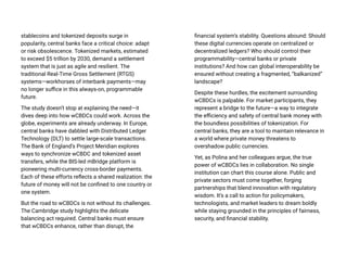 stablecoins and tokenized deposits surge in
popularity, central banks face a critical choice: adapt
or risk obsolescence. Tokenized markets, estimated
to exceed $5 trillion by 2030, demand a settlement
system that is just as agile and resilient. The
traditional Real-Time Gross Settlement (RTGS)
systems—workhorses of interbank payments—may
no longer suffice in this always-on, programmable
future.
The study doesn’t stop at explaining the need—it
dives deep into how wCBDCs could work. Across the
globe, experiments are already underway. In Europe,
central banks have dabbled with Distributed Ledger
Technology (DLT) to settle large-scale transactions.
The Bank of England’s Project Meridian explores
ways to synchronize wCBDC and tokenized asset
transfers, while the BIS-led mBridge platform is
pioneering multi-currency cross-border payments.
Each of these efforts reflects a shared realization: the
future of money will not be confined to one country or
one system.
But the road to wCBDCs is not without its challenges.
The Cambridge study highlights the delicate
balancing act required. Central banks must ensure
that wCBDCs enhance, rather than disrupt, the
financial system’s stability. Questions abound: Should
these digital currencies operate on centralized or
decentralized ledgers? Who should control their
programmability—central banks or private
institutions? And how can global interoperability be
ensured without creating a fragmented, “balkanized”
landscape?
Despite these hurdles, the excitement surrounding
wCBDCs is palpable. For market participants, they
represent a bridge to the future—a way to integrate
the efficiency and safety of central bank money with
the boundless possibilities of tokenization. For
central banks, they are a tool to maintain relevance in
a world where private money threatens to
overshadow public currencies.
Yet, as Polina and her colleagues argue, the true
power of wCBDCs lies in collaboration. No single
institution can chart this course alone. Public and
private sectors must come together, forging
partnerships that blend innovation with regulatory
wisdom. It’s a call to action for policymakers,
technologists, and market leaders to dream boldly
while staying grounded in the principles of fairness,
security, and financial stability.
 