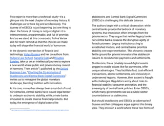 This report is more than a technical study—it’s a
glimpse into the next chapter of monetary history. It
challenges us to think big and act decisively. The
journey of wCBDCs is just beginning, but one thing is
clear: the future of money is not just digital—it is
interconnected, programmable, and full of promise.
And as we stand at this crossroads, Polina Vertex
and her team remind us that the choices we make
today will shape the financial world of tomorrow.
In the dynamic intersection of finance and
technology, Yuliya Guseva and her co-authors from
Rutgers Law School, Sangita Gazi and Douglas
Eakeley, take us on an intellectual journey to explore
a new world where public and private money coexist
in harmony. Their article12
, published by the Oxford
Business Law, “Charting the Co-existence of
Stablecoins and Central Bank Digital Currencies,”
invites us to reimagine the global monetary
landscape, blending tradition with innovation.
At its core, money has always been a symbol of trust.
For centuries, central banks have issued legal tender
to underpin economic stability, while private banks
innovated to create diverse financial products. But
today, the emergence of digital assets like
12
https://blogs.law.ox.ac.uk/oblb/blog-post/2024/07/charting-co-existence-stablecoins-and-central-bank-digital-currencies
stablecoins and Central Bank Digital Currencies
(CBDCs) is challenging this delicate balance.
The authors begin with a critical observation: while
central banks provide the bedrock of monetary
systems, true innovation often emerges from the
private sector. They argue that neither legacy banks
nor central banks possess the disruptive agility of
fintech pioneers. Legacy institutions cling to
established models, and central banks prioritize
stability over experimentation. This dynamic creates
fertile ground for private innovators like stablecoin
issuers to revolutionize payments and settlements.
Stablecoins, these privately issued digital assets
pegged to stable values like fiat currencies, offer
unique advantages. They facilitate fast, cost-efficient
transactions, atomic settlements, and inclusivity in
underserved regions. However, their ascent is fraught
with challenges. Regulators worry about risks to
financial stability, consumer protection, and the
sovereignty of central bank policies. Enter CBDCs,
which many governments see as a public-sector
counterbalance to stablecoins.
But should stablecoins and CBDCs be adversaries?
Guseva and her colleagues argue against this binary
view. They envision a world where these two forms of
 